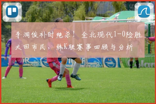 李洞俊补时绝杀！全北现代1-0险胜大田市民，韩K联赛事回顾与分析