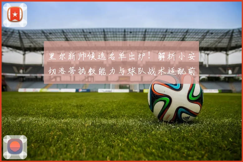 里尔新帅候选名单出炉！解析小安切洛蒂执教能力与球队战术适配前景