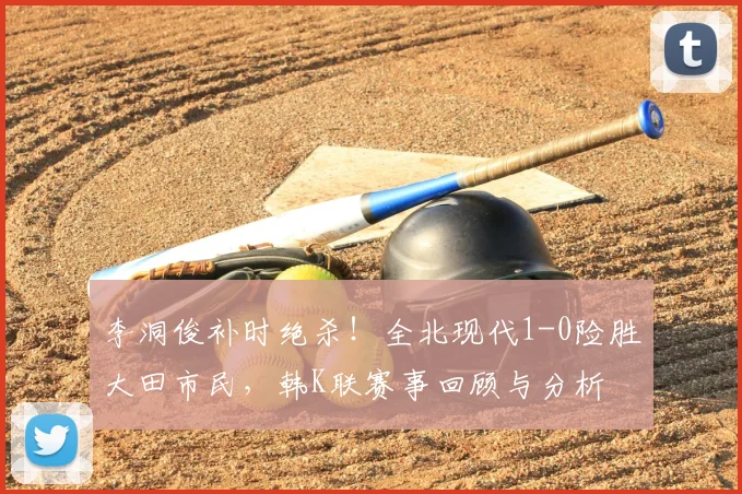 李洞俊补时绝杀!全北现代1-0险胜大田市民,韩K联赛事回顾与分析