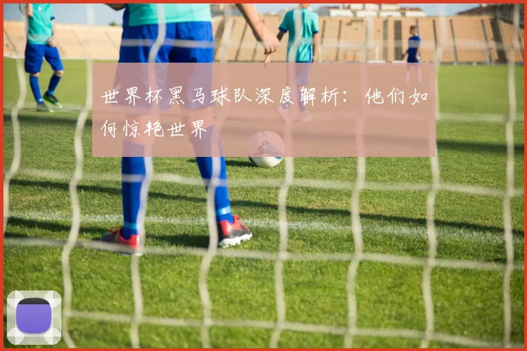 世界杯黑马球队深度解析:他们如何惊艳世界