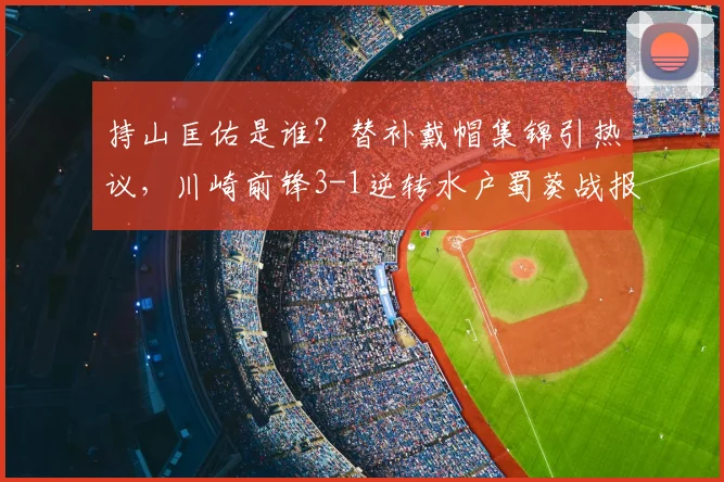 持山匡佑是谁？替补戴帽集锦引热议，川崎前锋3-1逆转水户蜀葵战报分析