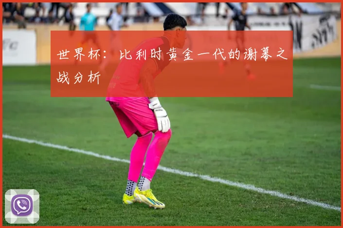 世界杯：比利时黄金一代的谢幕之战分析